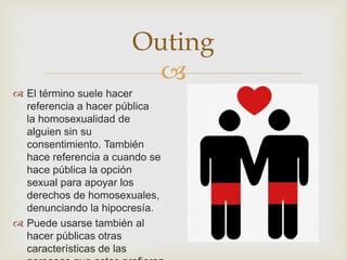 
Outing
 El término suele hacer
referencia a hacer pública
la homosexualidad de
alguien sin su
consentimiento. También
hace referencia a cuando se
hace pública la opción
sexual para apoyar los
derechos de homosexuales,
denunciando la hipocresía.
 Puede usarse también al
hacer públicas otras
características de las
 