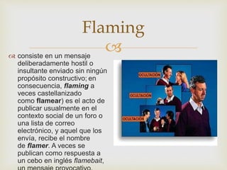 
Flaming
 consiste en un mensaje
deliberadamente hostil o
insultante enviado sin ningún
propósito constructivo; en
consecuencia, flaming a
veces castellanizado
como flamear) es el acto de
publicar usualmente en el
contexto social de un foro o
una lista de correo
electrónico, y aquel que los
envía, recibe el nombre
de flamer. A veces se
publican como respuesta a
un cebo en inglés flamebait,
 