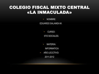 COLEGIO FISCAL MIXTO CENTRAL
      «LA INMACULADA»
              •     NOMBRE:
          EDUARDO SALAMEA M.


              •      CURSO:
                  5TO SOCIALES.


              •     MATERIA:
                  INFORMATICA
          •   AÑO LECCTIVO:
                  2011-2012
 