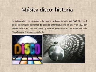 Música disco: historia
La música disco es un género de música de baile derivada del R&B (rhythm &
blues) que mezcló elementos de géneros anteriores, como el funk y el soul, con
toques latinos en muchos casos, y que se popularizó en las salas de baile
(discotecas) a finales de los setenta.
 