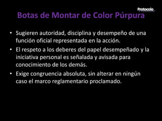 Botas de Montar de Color Púrpura
• Sugieren autoridad, disciplina y desempeño de una
  función oficial representada en la acción.
• El respeto a los deberes del papel desempeñado y la
  iniciativa personal es señalada y avisada para
  conocimiento de los demás.
• Exige congruencia absoluta, sin alterar en ningún
  caso el marco reglamentario proclamado.
 