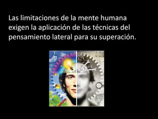 Las limitaciones de la mente humana
exigen la aplicación de las técnicas del
pensamiento lateral para su superación.
 