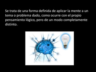 Se trata de una forma definida de aplicar la mente a un
tema o problema dado, como ocurre con el propio
pensamiento lógico, pero de un modo completamente
distinto.
 