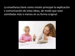 La enseñanza tiene como misión principal la explicación
v comunicación de estas ideas, de modo que sean
asimiladas más o menos en su forma original.
 