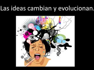 Las ideas cambian y evolucionan.
 