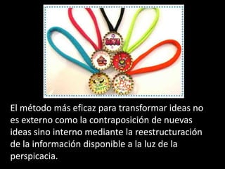 El método más eficaz para transformar ideas no
es externo como la contraposición de nuevas
ideas sino interno mediante la reestructuración
de la información disponible a la luz de la
perspicacia.
 