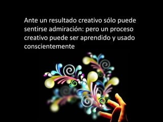 Ante un resultado creativo sólo puede
sentirse admiración: pero un proceso
creativo puede ser aprendido y usado
conscientemente
 