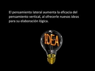 El pensamiento lateral aumenta la eficacia del
pensamiento vertical, al ofrecerle nuevas ideas
para su elaboración lógica.
 