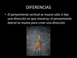 DIFERENCIAS
• El pensamiento vertical se mueve sólo si hay
  una dirección en que moverse; el pensamiento
  lateral se mueve para crear una dirección
 
