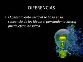 DIFERENCIAS
• El pensamiento vertical se basa en la
  secuencia de las ideas; el pensamiento lateral
  puede efectuar saltos
 