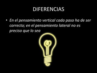DIFERENCIAS
• En el pensamiento vertical cada paso ha de ser
  correcto; en el pensamiento lateral no es
  preciso que lo sea
 