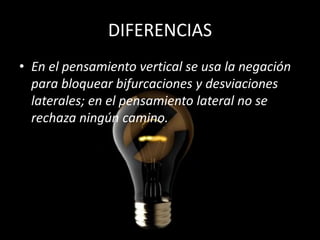 DIFERENCIAS
• En el pensamiento vertical se usa la negación
  para bloquear bifurcaciones y desviaciones
  laterales; en el pensamiento lateral no se
  rechaza ningún camino.
 