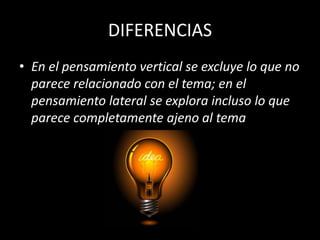 DIFERENCIAS
• En el pensamiento vertical se excluye lo que no
  parece relacionado con el tema; en el
  pensamiento lateral se explora incluso lo que
  parece completamente ajeno al tema
 