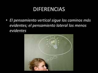 DIFERENCIAS
• El pensamiento vertical sigue los caminos más
  evidentes; el pensamiento lateral los menos
  evidentes
 