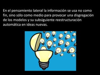 En el pensamiento lateral la información se usa no como
fin, sino sólo como medio para provocar una disgregación
de los modelos y su subsiguiente reestructuración
automática en ideas nuevas.
 