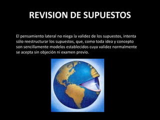 REVISION DE SUPUESTOS
El pensamiento lateral no niega la validez de los supuestos, intenta
sólo reestructurar los supuestos, que, como toda idea y concepto
son sencillamente modelos establecidos cuya validez normalmente
se acepta sin objeción ni examen previo.
 