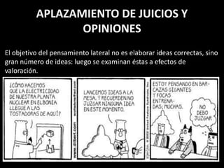 APLAZAMIENTO DE JUICIOS Y
                 OPINIONES
El objetivo del pensamiento lateral no es elaborar ideas correctas, sino
gran número de ideas: luego se examinan éstas a efectos de
valoración.
 
