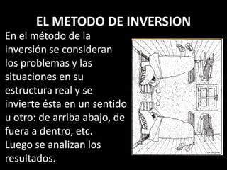 EL METODO DE INVERSION
En el método de la
inversión se consideran
los problemas y las
situaciones en su
estructura real y se
invierte ésta en un sentido
u otro: de arriba abajo, de
fuera a dentro, etc.
Luego se analizan los
resultados.
 