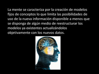 La mente se caracteriza por la creación de modelos
fijos de conceptos lo que limita las posibilidades de
uso de la nueva información disponible a menos que
se disponga de algún medio de reestructurar los
modelos ya existentes actualizándolos
objetivamente con los nuevos datos.
 