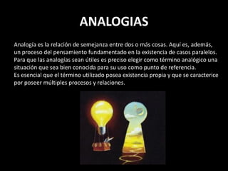 ANALOGIAS
Analogía es la relación de semejanza entre dos o más cosas. Aquí es, además,
un proceso del pensamiento fundamentado en la existencia de casos paralelos.
Para que las analogías sean útiles es preciso elegir como término analógico una
situación que sea bien conocida para su uso como punto de referencia.
Es esencial que el término utilizado posea existencia propia y que se caracterice
por poseer múltiples procesos y relaciones.
 