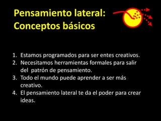 Pensamiento lateral:
Conceptos básicos

1. Estamos programados para ser entes creativos.
2. Necesitamos herramientas formales para salir
   del patrón de pensamiento.
3. Todo el mundo puede aprender a ser más
   creativo.
4. El pensamiento lateral te da el poder para crear
   ideas.
 