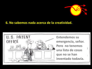 6. No sabemos nada acerca de la creatividad.



                                 Entendemos su
                                 emergencia, señor.
                                 Pero no tenemos
                                 una lista de cosas
                                 que no se han
                                 inventado todavía.
 