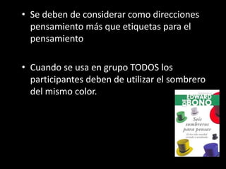 • Se deben de considerar como direcciones
  pensamiento más que etiquetas para el
  pensamiento

• Cuando se usa en grupo TODOS los
  participantes deben de utilizar el sombrero
  del mismo color.
 