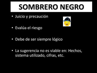 SOMBRERO NEGRO
• Juicio y precaución

• Evalúa el riesgo

• Debe de ser siempre lógico

• La sugerencia no es viable en: Hechos,
  sistema utilizado, cifras, etc.
 