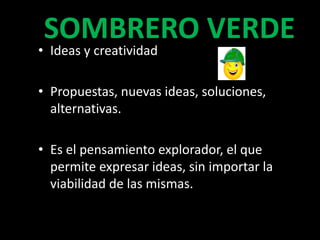 SOMBRERO VERDE
• Ideas y creatividad

• Propuestas, nuevas ideas, soluciones,
  alternativas.

• Es el pensamiento explorador, el que
  permite expresar ideas, sin importar la
  viabilidad de las mismas.
 