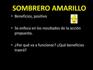 SOMBRERO AMARILLO
• Beneficios, positivo

• Se enfoca en los resultados de la acción
  propuesta.

• ¿Por qué va a funcionar? ¿Qué beneficios
  traerá?
 