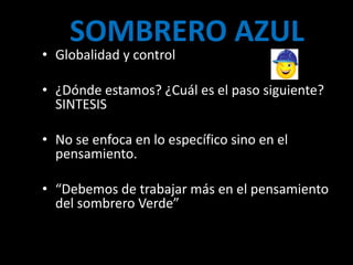 SOMBRERO AZUL
• Globalidad y control

• ¿Dónde estamos? ¿Cuál es el paso siguiente?
  SINTESIS

• No se enfoca en lo específico sino en el
  pensamiento.

• “Debemos de trabajar más en el pensamiento
  del sombrero Verde”
 
