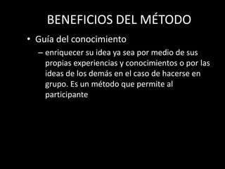 BENEFICIOS DEL MÉTODO
• Guía del conocimiento
  – enriquecer su idea ya sea por medio de sus
    propias experiencias y conocimientos o por las
    ideas de los demás en el caso de hacerse en
    grupo. Es un método que permite al
    participante
 
