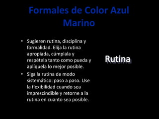 Formales de Color Azul
          Marino
• Sugieren rutina, disciplina y
  formalidad. Elija la rutina
  apropiada, cúmplala y
  respétela tanto como pueda y
  aplíquela lo mejor posible.
• Siga la rutina de modo
  sistemático: paso a paso. Use
  la flexibilidad cuando sea
  imprescindible y retorne a la
  rutina en cuanto sea posible.
 