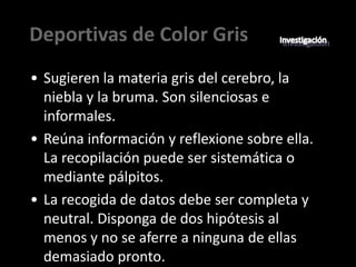 Deportivas de Color Gris
• Sugieren la materia gris del cerebro, la
  niebla y la bruma. Son silenciosas e
  informales.
• Reúna información y reflexione sobre ella.
  La recopilación puede ser sistemática o
  mediante pálpitos.
• La recogida de datos debe ser completa y
  neutral. Disponga de dos hipótesis al
  menos y no se aferre a ninguna de ellas
  demasiado pronto.
 