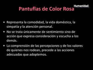 Pantuflas de Color Rosa

• Representa la comodidad, la vida doméstica, la
  simpatía y la atención personal.
• No se trata únicamente de sentimiento sino de
  acción que expresa consideración y escucha a los
  demás.
• La comprensión de las percepciones y de los valores
  de quienes nos rodean, precede a las acciones
  adecuadas que adoptemos.
 