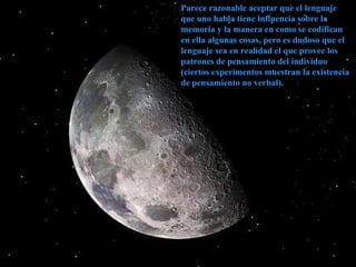 Parece razonable aceptar que el lenguaje que uno habla tiene influencia sobre la memoria y la manera en como se codifican en ella algunas cosas, pero es dudoso que el lenguaje sea en realidad el que provee los patrones de pensamiento del individuo (ciertos experimentos muestran la existencia de pensamiento no verbal). 