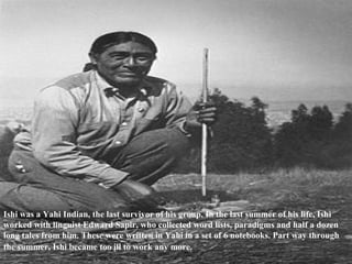 Ishi was a Yahi Indian, the last survivor of his group. In the last summer of his life, Ishi worked with linguist Edward Sapir, who collected word lists, paradigms and half a dozen long tales from him. These were written in Yahi in a set of 6 notebooks. Part way through the summer, Ishi became too ill to work any more.   