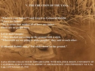 V. THE CREATION OF THE YANA. &quot;Where is your father?&quot; said Lizard to Cottontail Rabbit. &quot;I have no father.&quot; &quot;So! It seems that neither of us have any father. There are no people here. Let us make people!&quot; They marked out a ring on the ground with a stick. &quot;Wherewith are we going to make people?&quot; they said to each other. (Cottontail Rabbit said,) &quot;Put sticks down on the ground.&quot;  EDWARD SAPIR TOGETHER WITH YANA MYTHS COLLECTED BY ROLAND B. DIXON. UNIVERSITY OF CALIFORNIA PUBLICATIONS IN AMERICAN ARCHAEOLOGY AND ETHNOLOGY Vol. 9, No. 1, pp. 1-235 February 19, 1910 V. THE CREATION OF THE YANA. &quot;Where is your father?&quot; said Lizard to Cottontail Rabbit.  &quot;I have no father.&quot;  &quot;So! It seems that neither of us have any father.  There are no people here.  Let us make people! &quot; They marked out a ring on the ground with a stick.  &quot;Wherewith are we going to make people?&quot; they said to each other.  (Cottontail Rabbit said,) &quot;Put sticks down on the ground.&quot;  YANA MYTHS COLLECTED BY EDWARD SAPIR  WITH ROLAND B. DIXON. UNIVERSITY OF CALIFORNIA PUBLICATIONS IN AMERICAN ARCHAEOLOGY AND ETHNOLOGY Vol. 9, No. 1, pp. 1-235 February 19, 1910 