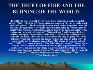 THE THEFT OF FIRE AND THE BURNING OF THE WORLD   Behold! The men went off, five of them. They walked in a circle around the village. &quot;Where shall we go?&quot; (they asked one another). &quot;Let us go to the south under the ground.&quot; The five men proceeded south under the ground, went off south in the night-time. Arriving in the south, they came up from the ground at K!ū'wiha. Coyote was sleeping; (on their arrival) he arose and said, &quot;Well, where are the people all going to?&quot; &quot;I do not know,&quot; said the people there, talking to Coyote. Coyote talked to the rocks, talked to the cooking-basket, talked to the house. &quot;You, tell me, Rock! where are they all going to?&quot; &quot;I do not know,&quot; said the rock, said the house. &quot;Where are they all going to?&quot; (he asked the) brush for cleaning acorn flour. &quot;They have all gone out to hunt deer.&quot; &quot;Hê!&quot; (exclaimed Coyote), &quot;Why didn't they tell me that?&quot; Now Coyote went to the east, but the five men had already gone a great distance to the south. Coyote ran around the village in a circle, but did not find any tracks. Coyote asked the acorn mortar, &quot;Mortar Woman! Where have the five men all gone to?&quot; &quot;They have all gone to the south.&quot; &quot;Indeed!&quot; &quot;Yes. &quot; Now Coyote ran…) 