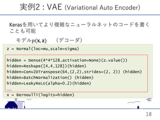z = Normal(loc=mu,scale=sigma)
hidden = Dense(4*4*128,activation=None)(z.value())
hidden=Reshape([4,4,128])(hidden)
hidden=Conv2DTranspose(64,(2,2),strides=(2, 2)) (hidden)
hidden=BatchNormalization() (hidden)
hidden=LeakyReLU(alpha=0.2)(hidden)
……
x = Bernoulli(logits=hidden)
実例2 : VAE (Variational Auto Encoder)
18
Kerasを用いてより複雑なニューラルネットのコードを書く
ことも可能
モデル𝑝𝑝(𝐱𝐱, 𝐳𝐳) （デコーダ）
 