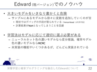 Edward (現バージョン)でのノウハウ
• 大きいモデルをいきなり書かくと危険
– サンプルにあるモデルから徐々に変数を追加していくのが吉
• 現状ではデバッグの手段が限られている（Tensorboad は利用可能）
• 計算結果がNanとなってしまうことを回避
• 学習法はモデルに応じて適切に選ぶ必要がある
– ニューラルネット色の濃いモデルなら変分推論，確率モデル
色の濃いモデルならMCMC
– 未実装の機能やいくつかあるが，どんどん実装されている
深層学習と確率プログラミングを融合した についてEdward 22
 