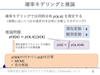 確率モデリングと推論
𝑝𝑝 𝐱𝐱 = � 𝑝𝑝 𝐱𝐱, 𝐳𝐳 𝑑𝑑𝐳𝐳
推論問題
𝑝𝑝 𝐳𝐳|𝐱𝐱 = 𝑝𝑝(𝐱𝐱, 𝐳𝐳)/𝑝𝑝(𝐱𝐱)
潜在変数：𝐳𝐳
観測変数：𝐱𝐱
潜在変数すべてについての積分
が必要なので計算困難
確率モデリングでは同時分布 𝑝𝑝(𝐱𝐱, 𝐳𝐳) を規定する
（実際にはいくつかの条件付き分布に分解してモデリング）
深層学習と確率プログラミングを融合した についてEdward 8
𝑝𝑝 𝐳𝐳|𝐱𝐱 の代わりに𝑞𝑞 𝐳𝐳 を計算
• MCMC
• 変分推論
 