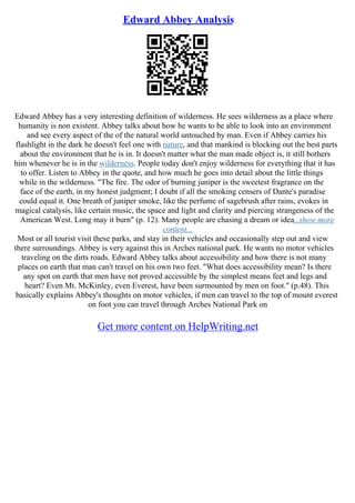 Edward Abbey Analysis
Edward Abbey has a very interesting definition of wilderness. He sees wilderness as a place where
humanity is non existent. Abbey talks about how he wants to be able to look into an environment
and see every aspect of the of the natural world untouched by man. Even if Abbey carries his
flashlight in the dark he doesn't feel one with nature, and that mankind is blocking out the best parts
about the environment that he is in. It doesn't matter what the man made object is, it still bothers
him whenever he is in the wilderness. People today don't enjoy wilderness for everything that it has
to offer. Listen to Abbey in the quote, and how much he goes into detail about the little things
while in the wilderness. "The fire. The odor of burning juniper is the sweetest fragrance on the
face of the earth, in my honest judgment; I doubt if all the smoking censers of Dante's paradise
could equal it. One breath of juniper smoke, like the perfume of sagebrush after rains, evokes in
magical catalysis, like certain music, the space and light and clarity and piercing strangeness of the
American West. Long may it burn" (p. 12). Many people are chasing a dream or idea...show more
content...
Most or all tourist visit these parks, and stay in their vehicles and occasionally step out and view
there surroundings. Abbey is very against this in Arches national park. He wants no motor vehicles
traveling on the dirts roads. Edward Abbey talks about accessibility and how there is not many
places on earth that man can't travel on his own two feet. "What does accessibility mean? Is there
any spot on earth that men have not proved accessible by the simplest means feet and legs and
heart? Even Mt. McKinley, even Everest, have been surmounted by men on foot." (p.48). This
basically explains Abbey's thoughts on motor vehicles, if men can travel to the top of mount everest
on foot you can travel through Arches National Park on
Get more content on HelpWriting.net
 