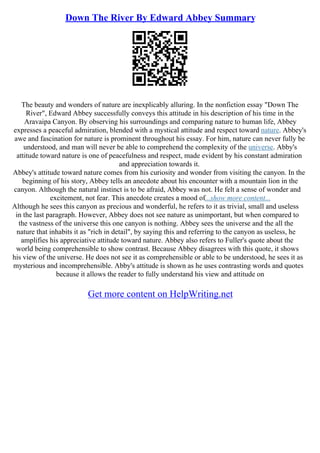 Down The River By Edward Abbey Summary
The beauty and wonders of nature are inexplicably alluring. In the nonfiction essay "Down The
River", Edward Abbey successfully conveys this attitude in his description of his time in the
Aravaipa Canyon. By observing his surroundings and comparing nature to human life, Abbey
expresses a peaceful admiration, blended with a mystical attitude and respect toward nature. Abbey's
awe and fascination for nature is prominent throughout his essay. For him, nature can never fully be
understood, and man will never be able to comprehend the complexity of the universe. Abby's
attitude toward nature is one of peacefulness and respect, made evident by his constant admiration
and appreciation towards it.
Abbey's attitude toward nature comes from his curiosity and wonder from visiting the canyon. In the
beginning of his story, Abbey tells an anecdote about his encounter with a mountain lion in the
canyon. Although the natural instinct is to be afraid, Abbey was not. He felt a sense of wonder and
excitement, not fear. This anecdote creates a mood of...show more content...
Although he sees this canyon as precious and wonderful, he refers to it as trivial, small and useless
in the last paragraph. However, Abbey does not see nature as unimportant, but when compared to
the vastness of the universe this one canyon is nothing. Abbey sees the universe and the all the
nature that inhabits it as "rich in detail", by saying this and referring to the canyon as useless, he
amplifies his appreciative attitude toward nature. Abbey also refers to Fuller's quote about the
world being comprehensible to show contrast. Because Abbey disagrees with this quote, it shows
his view of the universe. He does not see it as comprehensible or able to be understood, he sees it as
mysterious and incomprehensible. Abby's attitude is shown as he uses contrasting words and quotes
because it allows the reader to fully understand his view and attitude on
Get more content on HelpWriting.net
 