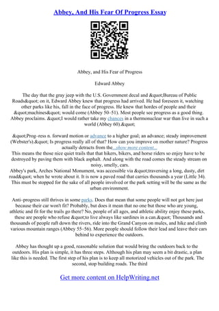 Abbey, And His Fear Of Progress Essay
Abbey, and His Fear of Progress
Edward Abbey
The day that the gray jeep with the U.S. Government decal and "Bureau of Public
Roads" on it, Edward Abbey knew that progress had arrived. He had foreseen it, watching
other parks like his, fall in the face of progress. He knew that hordes of people and their
"machines" would come (Abbey 50–51). Most people see progress as a good thing.
Abbey proclaims. "I would rather take my chances in a thermonuclear war than live in such a
world (Abbey 60)."
"Prog–ress n. forward motion or advance to a higher goal; an advance; steady improvement
(Webster's)." Is progress really all of that? How can you improve on mother nature? Progress
actually detracts from the...show more content...
This means the those nice quiet trails that that hikers, bikers, and horse riders so enjoy have to be
destroyed by paving them with black asphalt. And along with the road comes the steady stream on
noisy, smelly, cars.
Abbey's park, Arches National Monument, was accessible via "traversing a long, dusty, dirt
road" when he wrote about it. It is now a paved road that carries thousands a year (Little 34).
This must be stopped for the sake of all people involved or the park setting will be the same as the
urban environment.
Anti–progress still thrives in some parks. Does that mean that some people will not got here just
because their car won't fit? Probably, but does it mean that no one but those who are young,
athletic and fit for the trails go there? No, people of all ages, and athletic ability enjoy these parks,
these are people who refuse "to live always like sardines in a can." Thousands and
thousands of people raft down the rivers, ride into the Grand Canyon on mules, and hike and climb
various mountain ranges (Abbey 55–56). More people should follow their lead and leave their cars
behind to experience the outdoors.
Abbey has thought up a good, reasonable solution that would bring the outdoors back to the
outdoors. His plan is simple, it has three steps. Although his plan may seem a bit drastic, a plan
like this is needed. The first step of his plan is to keep all motorized vehicles out of the park. The
second, stop building roads. The third
Get more content on HelpWriting.net
 