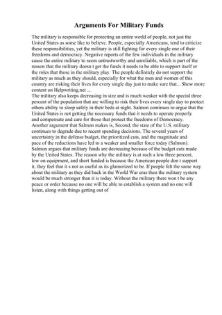 Arguments For Military Funds
The military is responsible for protecting an entire world of people, not just the
United States as some like to believe. People, especially Americans, tend to criticize
these responsibilities, yet the military is still fighting for every single one of their
freedoms and democracy. Negative reports of the few individuals in the military
cause the entire military to seem untrustworthy and unreliable, which is part of the
reason that the military doesn t get the funds it needs to be able to support itself or
the roles that those in the military play. The people definitely do not support the
military as much as they should, especially for what the men and women of this
country are risking their lives for every single day just to make sure that... Show more
content on Helpwriting.net ...
The military also keeps decreasing in size and is much weaker with the special three
percent of the population that are willing to risk their lives every single day to protect
others ability to sleep safely in their beds at night. Salmon continues to argue that the
United States is not getting the necessary funds that it needs to operate properly
and compensate and care for those that protect the freedoms of Democracy.
Another argument that Salmon makes is, Second, the state of the U.S. military
continues to degrade due to recent spending decisions. The several years of
uncertainty in the defense budget, the prioritized cuts, and the magnitude and
pace of the reductions have led to a weaker and smaller force today (Salmon).
Salmon argues that military funds are decreasing because of the budget cuts made
by the United States. The reason why the military is at such a low three percent,
low on equipment, and short funded is because the American people don t support
it, they feel that it s not as useful as its glamorized to be. If people felt the same way
about the military as they did back in the World War eras then the military system
would be much stronger than it is today. Without the military there won t be any
peace or order because no one will be able to establish a system and no one will
listen, along with things getting out of
 