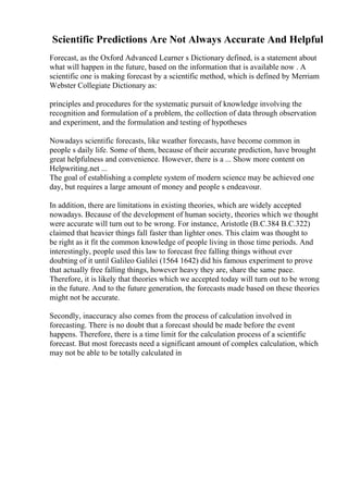 Scientific Predictions Are Not Always Accurate And Helpful
Forecast, as the Oxford Advanced Learner s Dictionary defined, is a statement about
what will happen in the future, based on the information that is available now . A
scientific one is making forecast by a scientific method, which is defined by Merriam
Webster Collegiate Dictionary as:
principles and procedures for the systematic pursuit of knowledge involving the
recognition and formulation of a problem, the collection of data through observation
and experiment, and the formulation and testing of hypotheses
Nowadays scientific forecasts, like weather forecasts, have become common in
people s daily life. Some of them, because of their accurate prediction, have brought
great helpfulness and convenience. However, there is a ... Show more content on
Helpwriting.net ...
The goal of establishing a complete system of modern science may be achieved one
day, but requires a large amount of money and people s endeavour.
In addition, there are limitations in existing theories, which are widely accepted
nowadays. Because of the development of human society, theories which we thought
were accurate will turn out to be wrong. For instance, Aristotle (B.C.384 B.C.322)
claimed that heavier things fall faster than lighter ones. This claim was thought to
be right as it fit the common knowledge of people living in those time periods. And
interestingly, people used this law to forecast free falling things without ever
doubting of it until Galileo Galilei (1564 1642) did his famous experiment to prove
that actually free falling things, however heavy they are, share the same pace.
Therefore, it is likely that theories which we accepted today will turn out to be wrong
in the future. And to the future generation, the forecasts made based on these theories
might not be accurate.
Secondly, inaccuracy also comes from the process of calculation involved in
forecasting. There is no doubt that a forecast should be made before the event
happens. Therefore, there is a time limit for the calculation process of a scientific
forecast. But most forecasts need a significant amount of complex calculation, which
may not be able to be totally calculated in
 