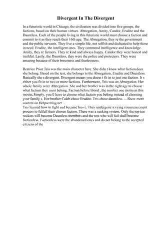 Divergent In The Divergent
In a futuristic world in Chicago, the civilzation was divided into five groups, the
factions, based on their human virtues. Abnegation, Amity, Candor, Erudite and the
Dauntless. Each of the people living in this futuristic world must choose a faction and
commit to it as they reach their 16th age. The Abnegation, they re the government
and the public servants. They live a simple life, not selfish and dedicated to help those
in need. Erudite, the intelligent ones. They commend intelligence and knowledge.
Amity, they re farmers. They re kind and always happy. Candor they were honest and
truthful. Lastly, the Dauntless, they were the police and protectors. They were
amazing because of their braveness and fearlessness.
Beatrice Prior Tris was the main character here. She didn t know what faction does
she belong. Based on the test, she belongs to the Abnegation, Erudite and Dauntless.
Basically she s divergent. Divergent means you doesn t fit in to just one faction. It s
either you fit in to two or more factions. Furthermore, Tris was an Abnegation. Her
whole family were Abnegation. She and her brother was in the right age to choose
what faction they must belong. Faction before blood , the number one motto in this
movie. Simply, you ll have to choose what faction you belong instead of choosing
your family s. Her brother Caleb chose Erudite. Tris chose dauntless. ... Show more
content on Helpwriting.net ...
Tris learned how to fight and became brave. They undergone a vying commencement
process to fulfull their chosen faction. There was a ranking system. Only the top ten
rookies will become Dauntless members and the rest who will fail shall become
factionless. Factionless were the abandoned ones and do not belong to the accepted
citizens of the
 