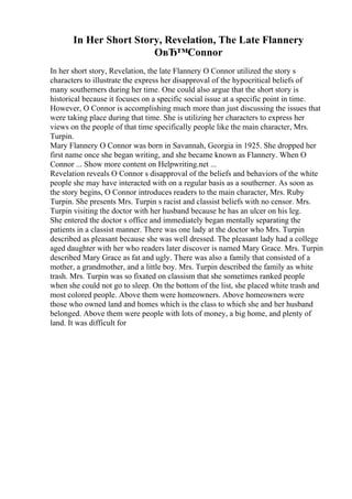 In Her Short Story, Revelation, The Late Flannery
OвЂ™Connor
In her short story, Revelation, the late Flannery O Connor utilized the story s
characters to illustrate the express her disapproval of the hypocritical beliefs of
many southerners during her time. One could also argue that the short story is
historical because it focuses on a specific social issue at a specific point in time.
However, O Connor is accomplishing much more than just discussing the issues that
were taking place during that time. She is utilizing her characters to express her
views on the people of that time specifically people like the main character, Mrs.
Turpin.
Mary Flannery O Connor was born in Savannah, Georgia in 1925. She dropped her
first name once she began writing, and she became known as Flannery. When O
Connor ... Show more content on Helpwriting.net ...
Revelation reveals O Connor s disapproval of the beliefs and behaviors of the white
people she may have interacted with on a regular basis as a southerner. As soon as
the story begins, O Connor introduces readers to the main character, Mrs. Ruby
Turpin. She presents Mrs. Turpin s racist and classist beliefs with no censor. Mrs.
Turpin visiting the doctor with her husband because he has an ulcer on his leg.
She entered the doctor s office and immediately began mentally separating the
patients in a classist manner. There was one lady at the doctor who Mrs. Turpin
described as pleasant because she was well dressed. The pleasant lady had a college
aged daughter with her who readers later discover is named Mary Grace. Mrs. Turpin
described Mary Grace as fat and ugly. There was also a family that consisted of a
mother, a grandmother, and a little boy. Mrs. Turpin described the family as white
trash. Mrs. Turpin was so fixated on classism that she sometimes ranked people
when she could not go to sleep. On the bottom of the list, she placed white trash and
most colored people. Above them were homeowners. Above homeowners were
those who owned land and homes which is the class to which she and her husband
belonged. Above them were people with lots of money, a big home, and plenty of
land. It was difficult for
 