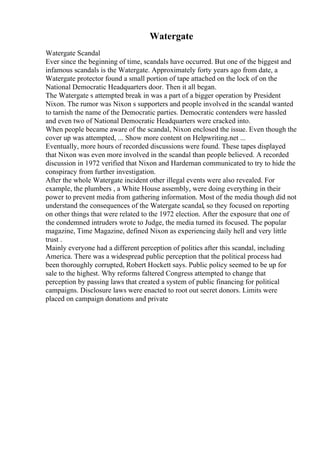 Watergate
Watergate Scandal
Ever since the beginning of time, scandals have occurred. But one of the biggest and
infamous scandals is the Watergate. Approximately forty years ago from date, a
Watergate protector found a small portion of tape attached on the lock of on the
National Democratic Headquarters door. Then it all began.
The Watergate s attempted break in was a part of a bigger operation by President
Nixon. The rumor was Nixon s supporters and people involved in the scandal wanted
to tarnish the name of the Democratic parties. Democratic contenders were hassled
and even two of National Democratic Headquarters were cracked into.
When people became aware of the scandal, Nixon enclosed the issue. Even though the
cover up was attempted, ... Show more content on Helpwriting.net ...
Eventually, more hours of recorded discussions were found. These tapes displayed
that Nixon was even more involved in the scandal than people believed. A recorded
discussion in 1972 verified that Nixon and Hardeman communicated to try to hide the
conspiracy from further investigation.
After the whole Watergate incident other illegal events were also revealed. For
example, the plumbers , a White House assembly, were doing everything in their
power to prevent media from gathering information. Most of the media though did not
understand the consequences of the Watergate scandal, so they focused on reporting
on other things that were related to the 1972 election. After the exposure that one of
the condemned intruders wrote to Judge, the media turned its focused. The popular
magazine, Time Magazine, defined Nixon as experiencing daily hell and very little
trust .
Mainly everyone had a different perception of politics after this scandal, including
America. There was a widespread public perception that the political process had
been thoroughly corrupted, Robert Hockett says. Public policy seemed to be up for
sale to the highest. Why reforms faltered Congress attempted to change that
perception by passing laws that created a system of public financing for political
campaigns. Disclosure laws were enacted to root out secret donors. Limits were
placed on campaign donations and private
 